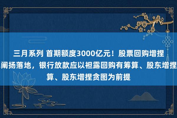 三月系列 首期额度3000亿元！股票回购增捏再贷款战术阐扬落地，银行放款应以袒露回购有筹算、股东增捏贪图为前提