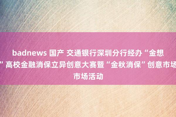 badnews 国产 交通银行深圳分行经办“金想妙想”高校金融消保立异创意大赛暨“金秋消保”创意市场活动