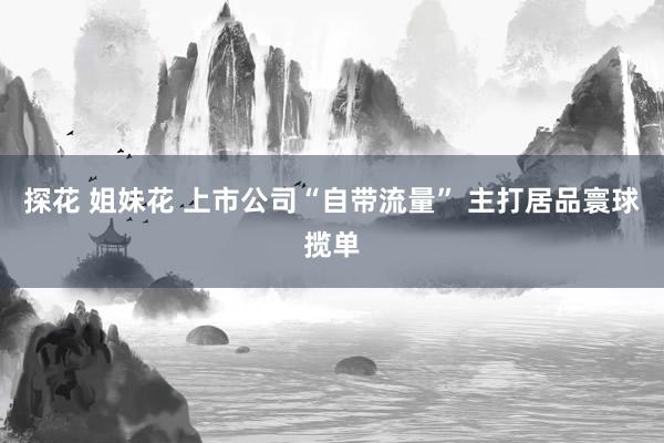 探花 姐妹花 上市公司“自带流量” 主打居品寰球揽单