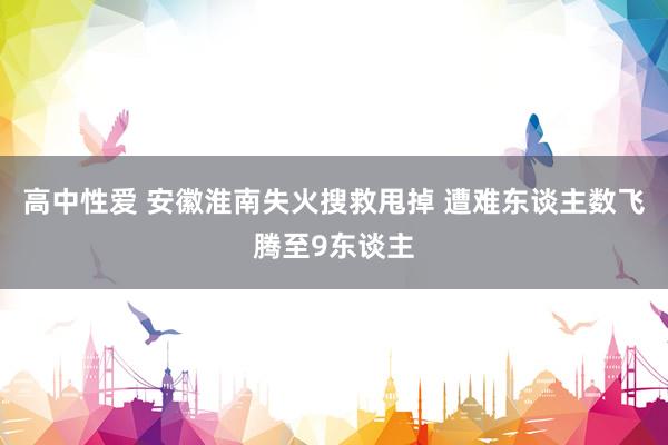 高中性爱 安徽淮南失火搜救甩掉 遭难东谈主数飞腾至9东谈主