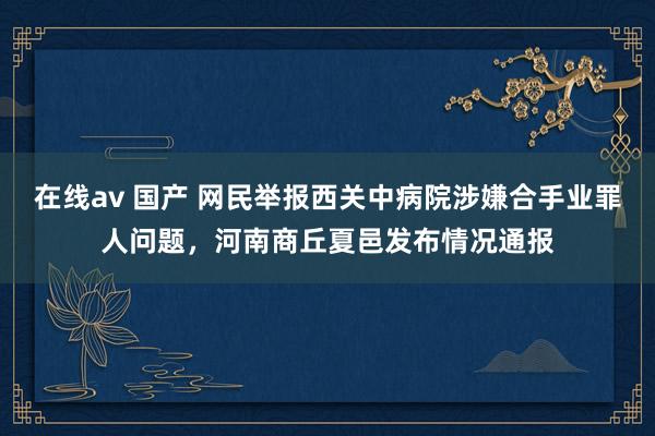 在线av 国产 网民举报西关中病院涉嫌合手业罪人问题，河南商丘夏邑发布情况通报