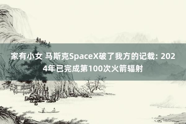 家有小女 马斯克SpaceX破了我方的记载: 2024年已完成第100次火箭辐射