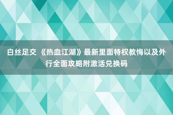 白丝足交 《热血江湖》最新里面特权教悔以及外行全面攻略附激活兑换码