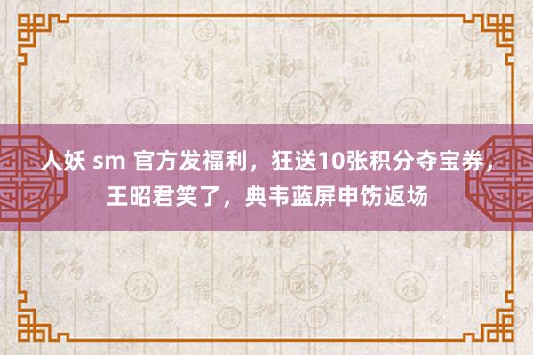 人妖 sm 官方发福利，狂送10张积分夺宝券，王昭君笑了，典韦蓝屏申饬返场