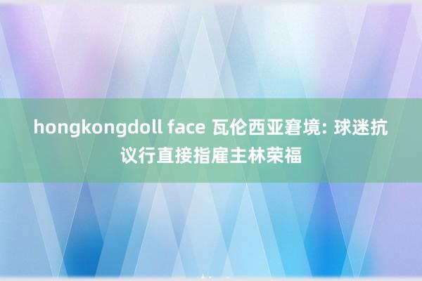 hongkongdoll face 瓦伦西亚窘境: 球迷抗议行直接指雇主林荣福