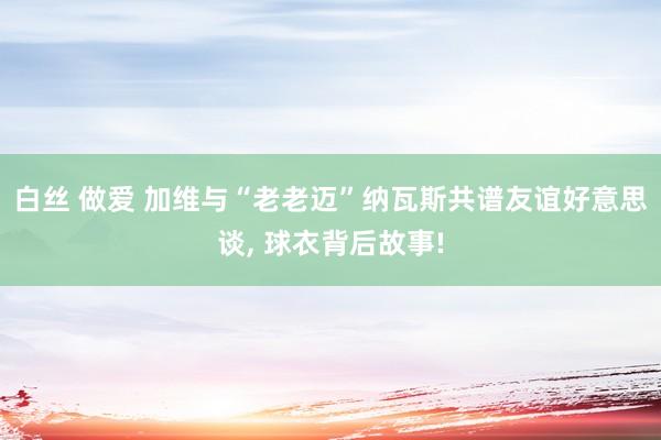 白丝 做爱 加维与“老老迈”纳瓦斯共谱友谊好意思谈， 球衣背后故事!