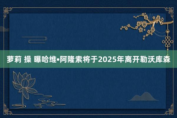 萝莉 操 曝哈维•阿隆索将于2025年离开勒沃库森