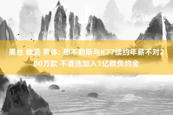 黑丝 做爱 罗体: 那不勒斯与K77续约年薪不对200万欧 不遴选加入1亿欧负约金