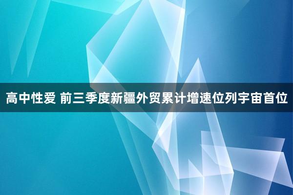 高中性爱 前三季度新疆外贸累计增速位列宇宙首位