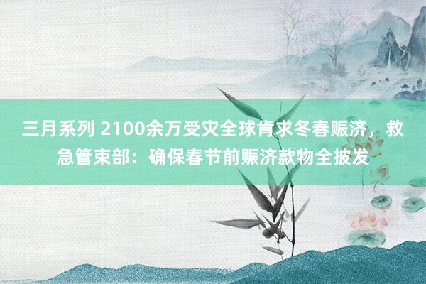 三月系列 2100余万受灾全球肯求冬春赈济，救急管束部：确保春节前赈济款物全披发