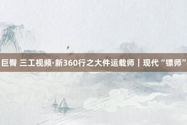 巨臀 三工视频·新360行之大件运载师｜现代“镖师”