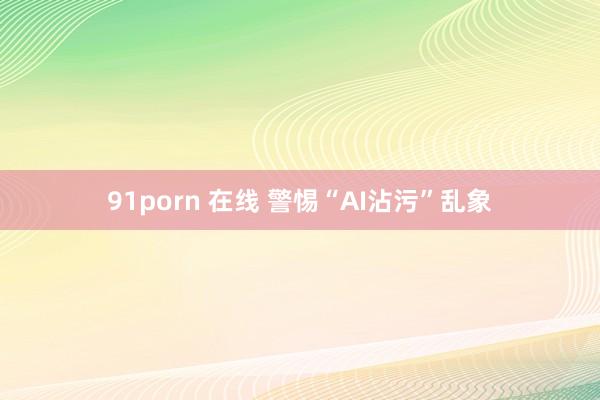 91porn 在线 警惕“AI沾污”乱象