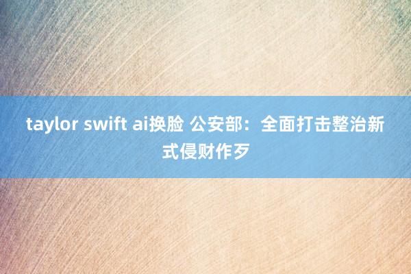 taylor swift ai换脸 公安部：全面打击整治新式侵财作歹