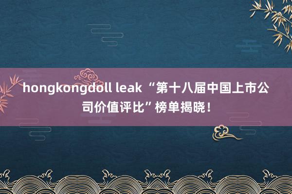 hongkongdoll leak “第十八届中国上市公司价值评比”榜单揭晓！