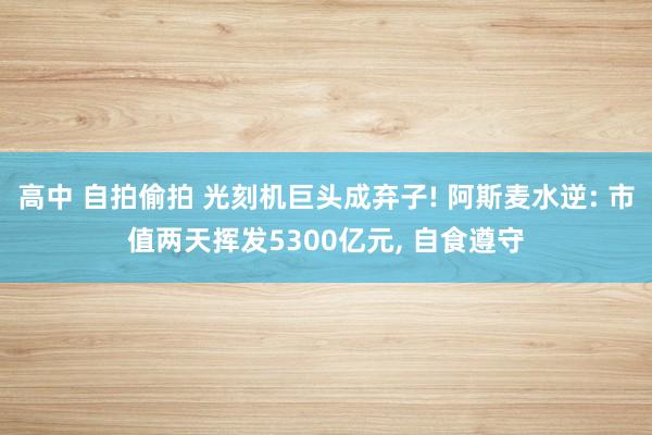 高中 自拍偷拍 光刻机巨头成弃子! 阿斯麦水逆: 市值两天挥发5300亿元， 自食遵守