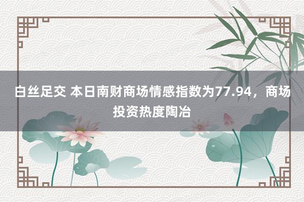 白丝足交 本日南财商场情感指数为77.94，商场投资热度陶冶