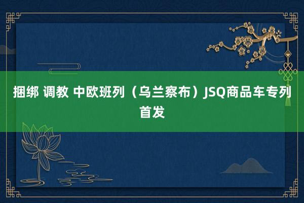 捆绑 调教 中欧班列（乌兰察布）JSQ商品车专列首发