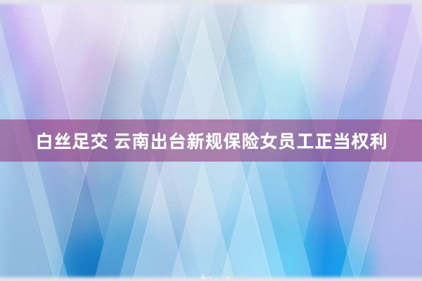 白丝足交 云南出台新规保险女员工正当权利