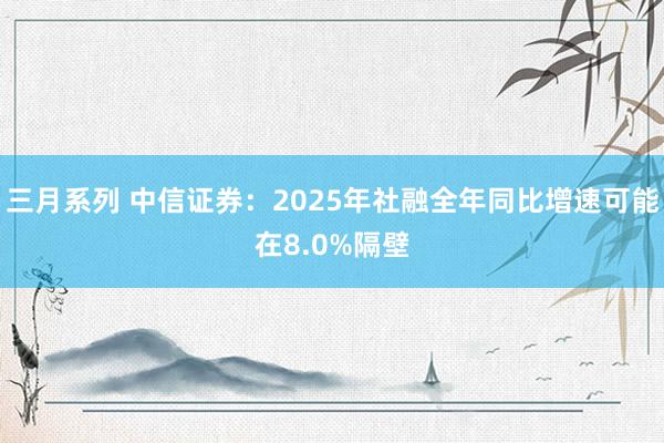 三月系列 中信证券：2025年社融全年同比增速可能在8.0%隔壁