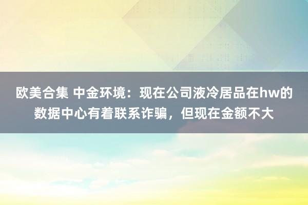 欧美合集 中金环境：现在公司液冷居品在hw的数据中心有着联系诈骗，但现在金额不大