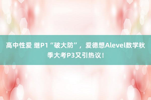 高中性爱 继P1“破大防”，爱德想Alevel数学秋季大考P3又引热议！