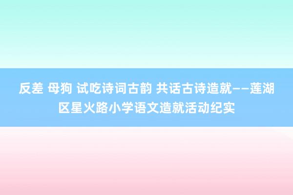 反差 母狗 试吃诗词古韵 共话古诗造就——莲湖区星火路小学语文造就活动纪实