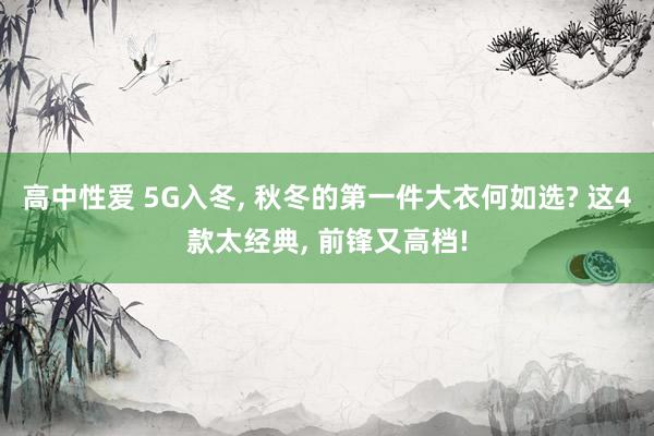 高中性爱 5G入冬， 秋冬的第一件大衣何如选? 这4款太经典， 前锋又高档!