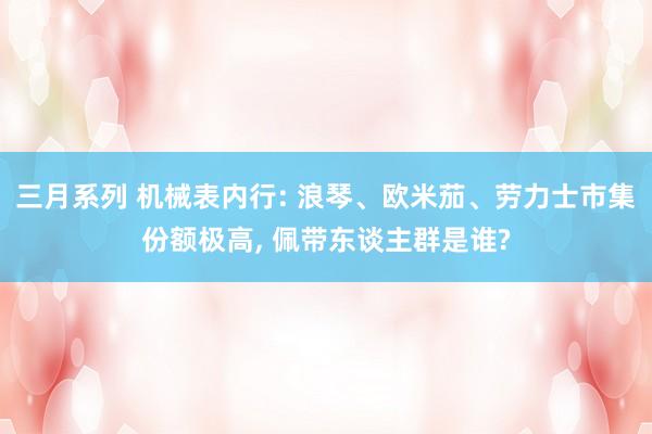 三月系列 机械表内行: 浪琴、欧米茄、劳力士市集份额极高， 佩带东谈主群是谁?