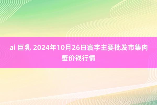 ai 巨乳 2024年10月26日寰宇主要批发市集肉蟹价钱行情