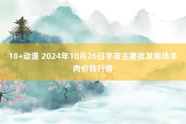 18+动漫 2024年10月26日宇宙主要批发商场羊肉价钱行情