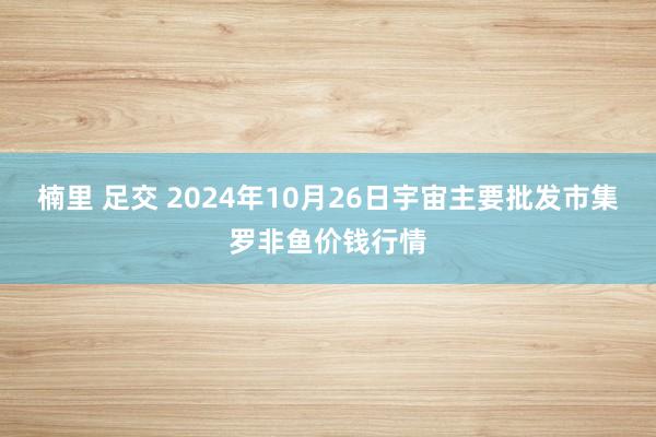 楠里 足交 2024年10月26日宇宙主要批发市集罗非鱼价钱行情