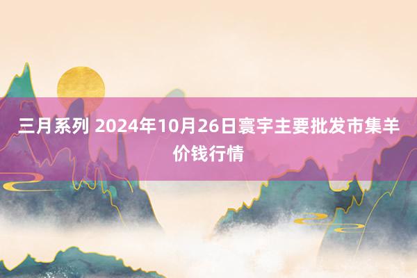 三月系列 2024年10月26日寰宇主要批发市集羊价钱行情