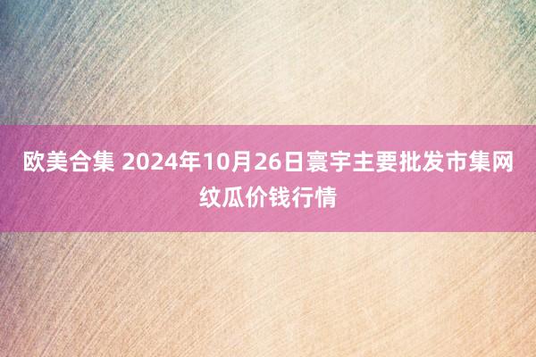 欧美合集 2024年10月26日寰宇主要批发市集网纹瓜价钱行情