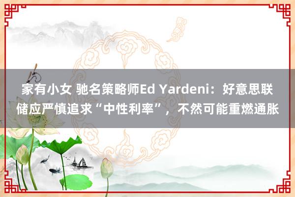 家有小女 驰名策略师Ed Yardeni：好意思联储应严慎追求“中性利率”，不然可能重燃通胀