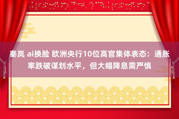 秦岚 ai换脸 欧洲央行10位高官集体表态：通胀率跌破谋划水平，但大幅降息需严慎