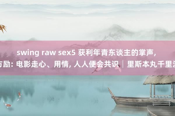 swing raw sex5 获利年青东谈主的掌声， 方励: 电影走心、用情， 人人便会共识│里斯本丸千里没