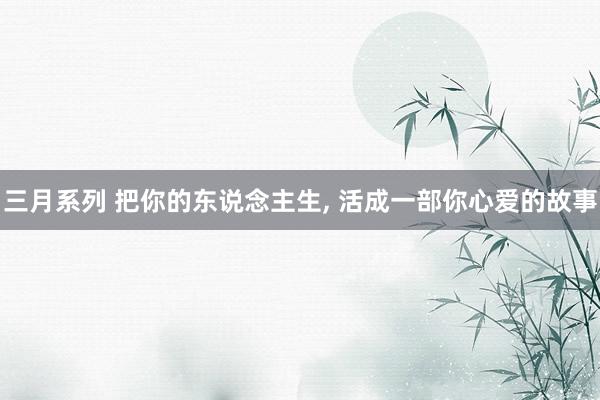 三月系列 把你的东说念主生， 活成一部你心爱的故事