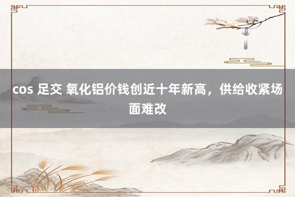 cos 足交 氧化铝价钱创近十年新高，供给收紧场面难改