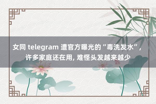 女同 telegram 遭官方曝光的“毒洗发水”， 许多家庭还在用， 难怪头发越来越少