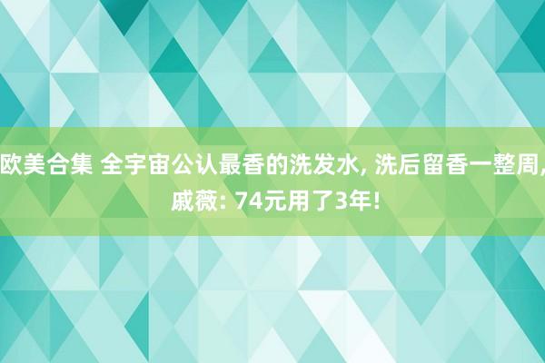 欧美合集 全宇宙公认最香的洗发水， 洗后留香一整周， 戚薇: 74元用了3年!