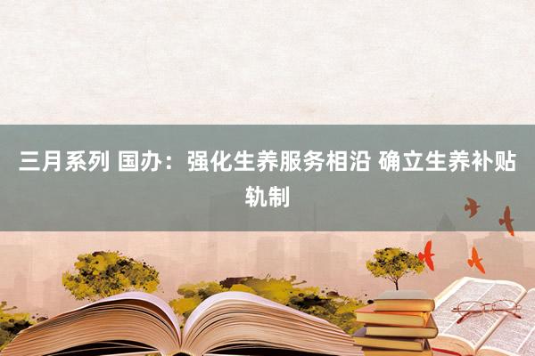 三月系列 国办：强化生养服务相沿 确立生养补贴轨制