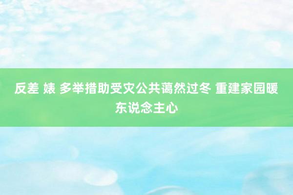 反差 婊 多举措助受灾公共蔼然过冬 重建家园暖东说念主心