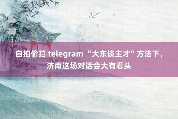 自拍偷拍 telegram “大东谈主才”方法下，济南这场对话会大有看头