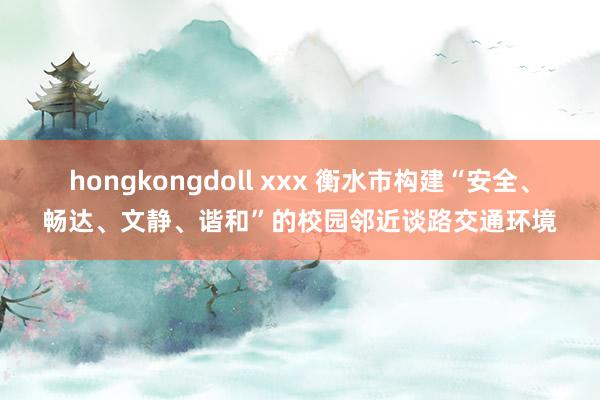 hongkongdoll xxx 衡水市构建“安全、畅达、文静、谐和”的校园邻近谈路交通环境