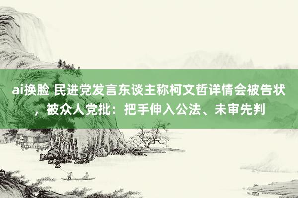 ai换脸 民进党发言东谈主称柯文哲详情会被告状，被众人党批：把手伸入公法、未审先判