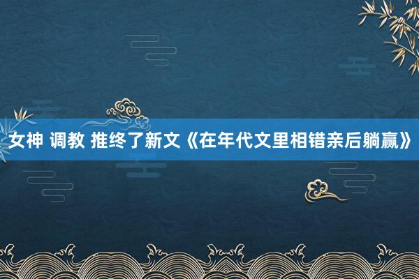 女神 调教 推终了新文《在年代文里相错亲后躺赢》