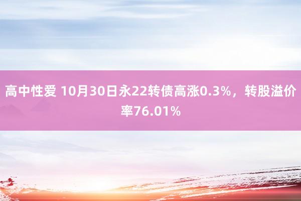 高中性爱 10月30日永22转债高涨0.3%，转股溢价率76.01%