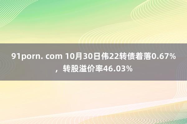 91porn. com 10月30日伟22转债着落0.67%，转股溢价率46.03%