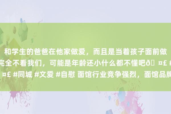 和学生的爸爸在他家做爱，而且是当着孩子面前做爱，太刺激了，孩子完全不看我们，可能是年龄还小什么都不懂吧🤣 #同城 #文爱 #自慰 面馆行业竞争强烈，面馆品牌若何才调“出圈”？