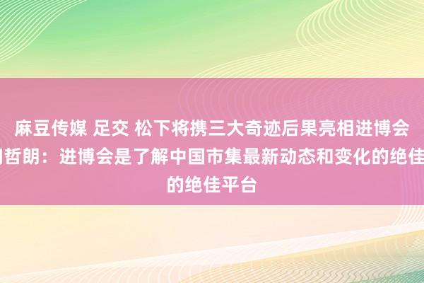 麻豆传媒 足交 松下将携三大奇迹后果亮相进博会 本间哲朗：进博会是了解中国市集最新动态和变化的绝佳平台